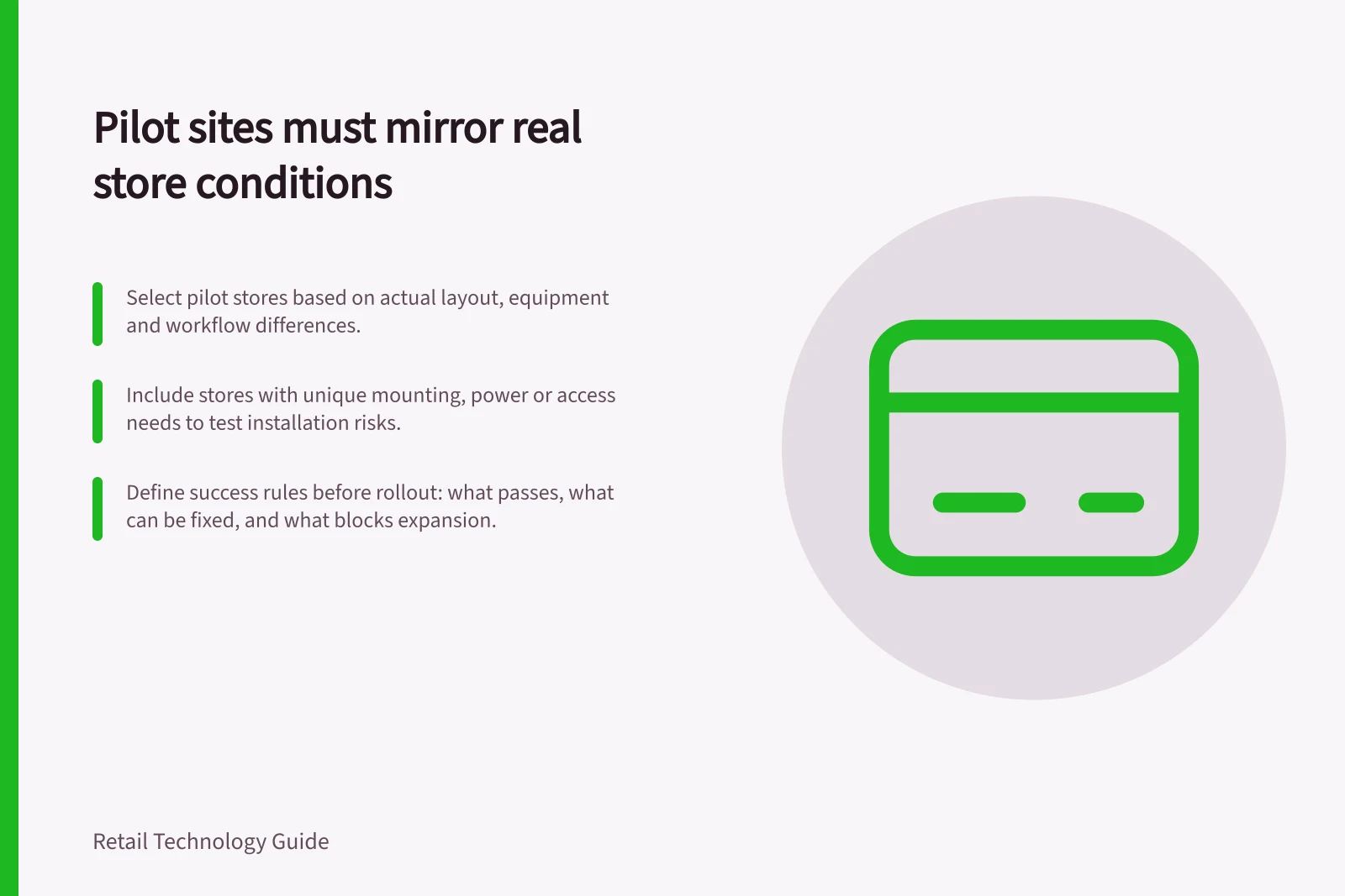 Pilot sites must mirror real store conditions: Select pilot stores based on actual layout, equipment and workflow differences.; Include stores with unique mounting, power or access needs to test installation risks.; Define success rules before rollout: what passes, what can be fixed, and what blocks expansion.