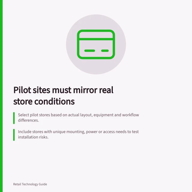 Pilot sites must mirror real store conditions: Select pilot stores based on actual layout, equipment and workflow differences.; Include stores with unique mounting, power or access needs to test installation risks.; Define success rules before rollout: what passes, what can be fixed, and what blocks expansion. Choosing pilot locations that represent real conditions