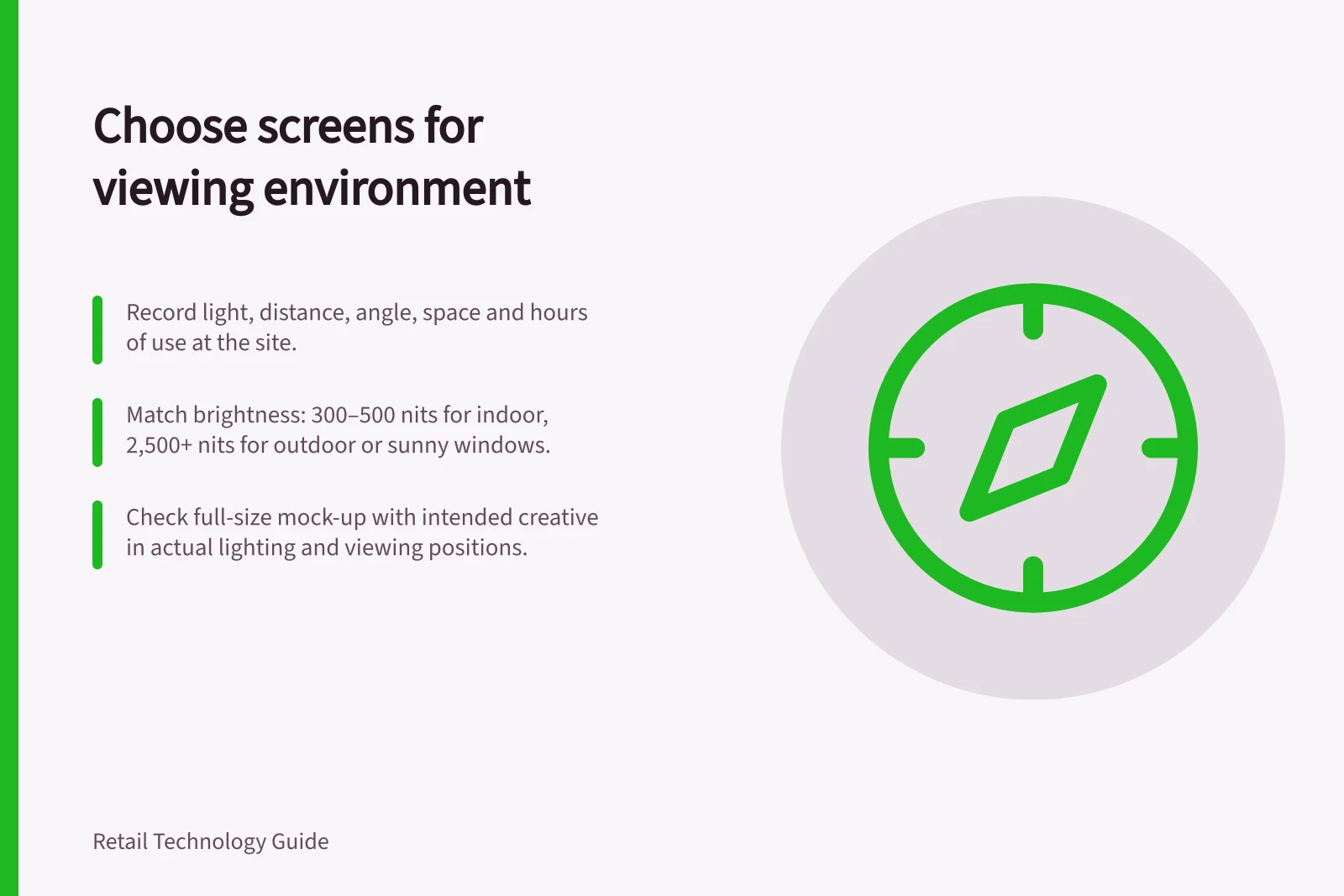 Choose screens for viewing environment: Record light, distance, angle, space and hours of use at the site.; Match brightness: 300–500 nits for indoor, 2,500+ nits for outdoor or sunny windows.; Check full-size mock-up with intended creative in actual lighting and viewing positions.