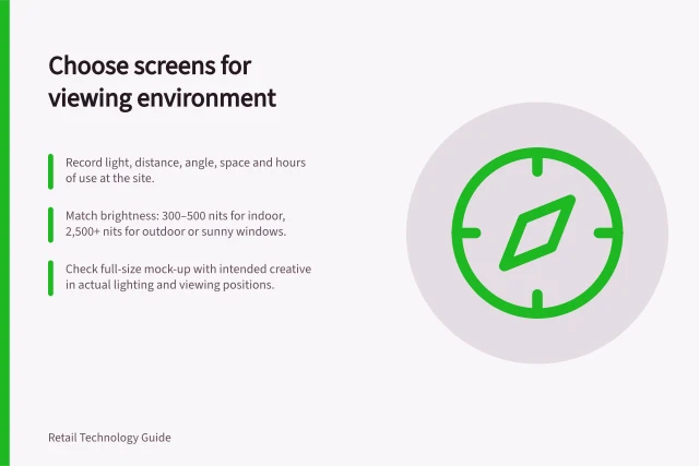 Choose screens for viewing environment: Record light, distance, angle, space and hours of use at the site.; Match brightness: 300–500 nits for indoor, 2,500+ nits for outdoor or sunny windows.; Check full-size mock-up with intended creative in actual lighting and viewing positions. Choosing screens from the viewing environment