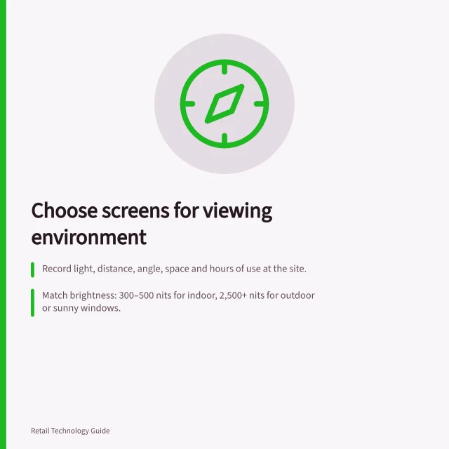 Choose screens for viewing environment: Record light, distance, angle, space and hours of use at the site.; Match brightness: 300–500 nits for indoor, 2,500+ nits for outdoor or sunny windows.; Check full-size mock-up with intended creative in actual lighting and viewing positions. Choosing screens from the viewing environment