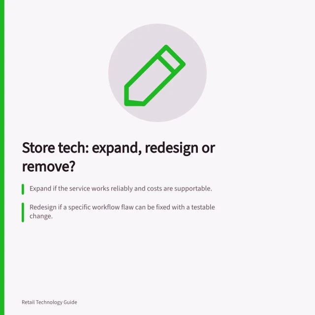 Store tech: expand, redesign or remove?: Expand if the service works reliably and costs are supportable.; Redesign if a specific workflow flaw can be fixed with a testable change.; Remove only after confirming no need and safer alternatives exist. Deciding whether to expand, redesign or remove a store technology
