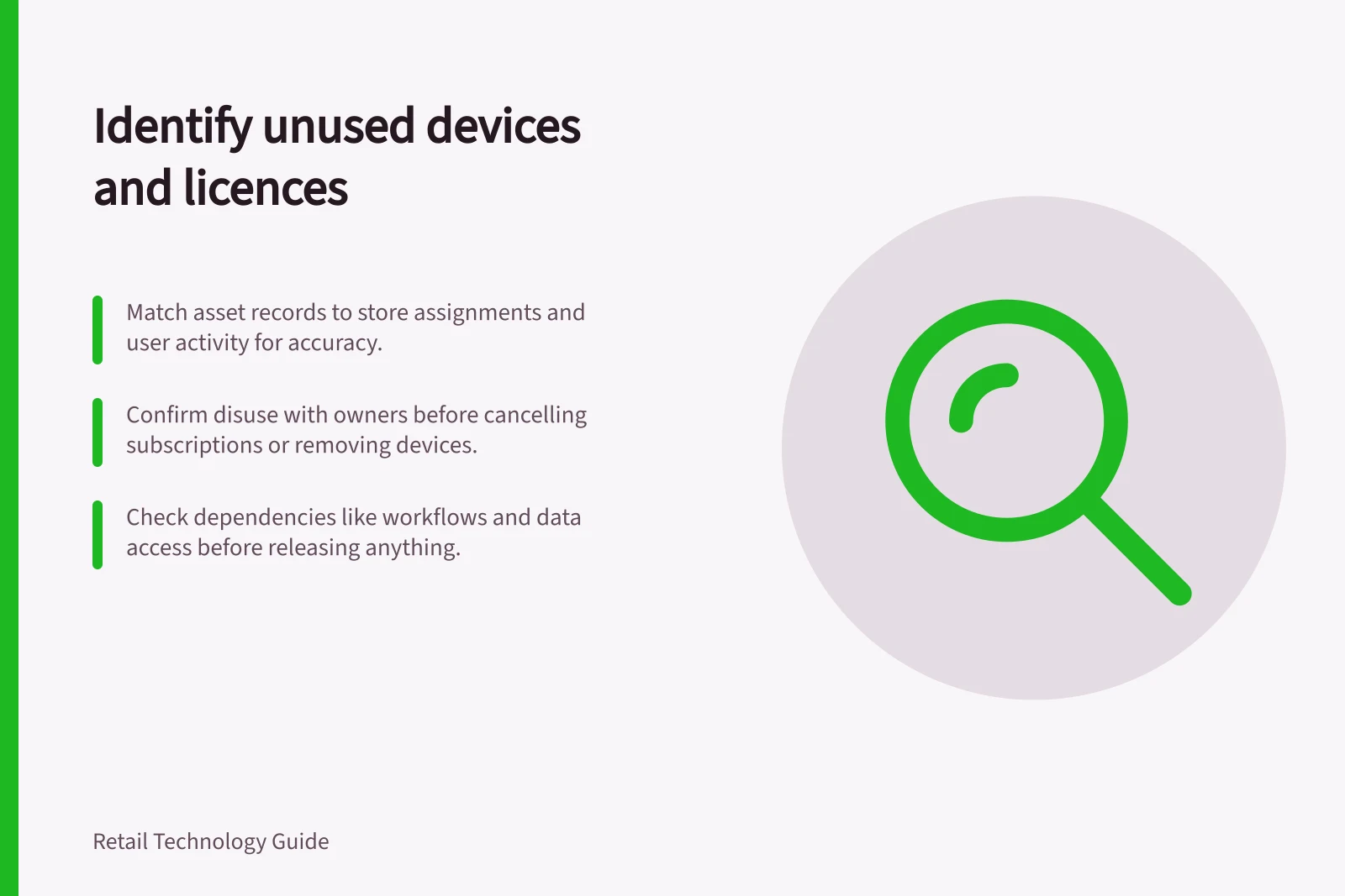 Identify unused devices and licences: Match asset records to store assignments and user activity for accuracy.; Confirm disuse with owners before cancelling subscriptions or removing devices.; Check dependencies like workflows and data access before releasing anything.