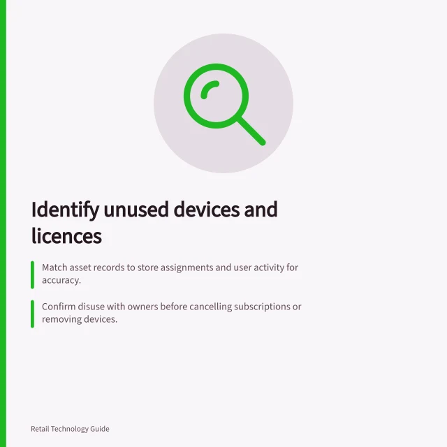 Identify unused devices and licences: Match asset records to store assignments and user activity for accuracy.; Confirm disuse with owners before cancelling subscriptions or removing devices.; Check dependencies like workflows and data access before releasing anything. Identifying devices and licences no longer used
