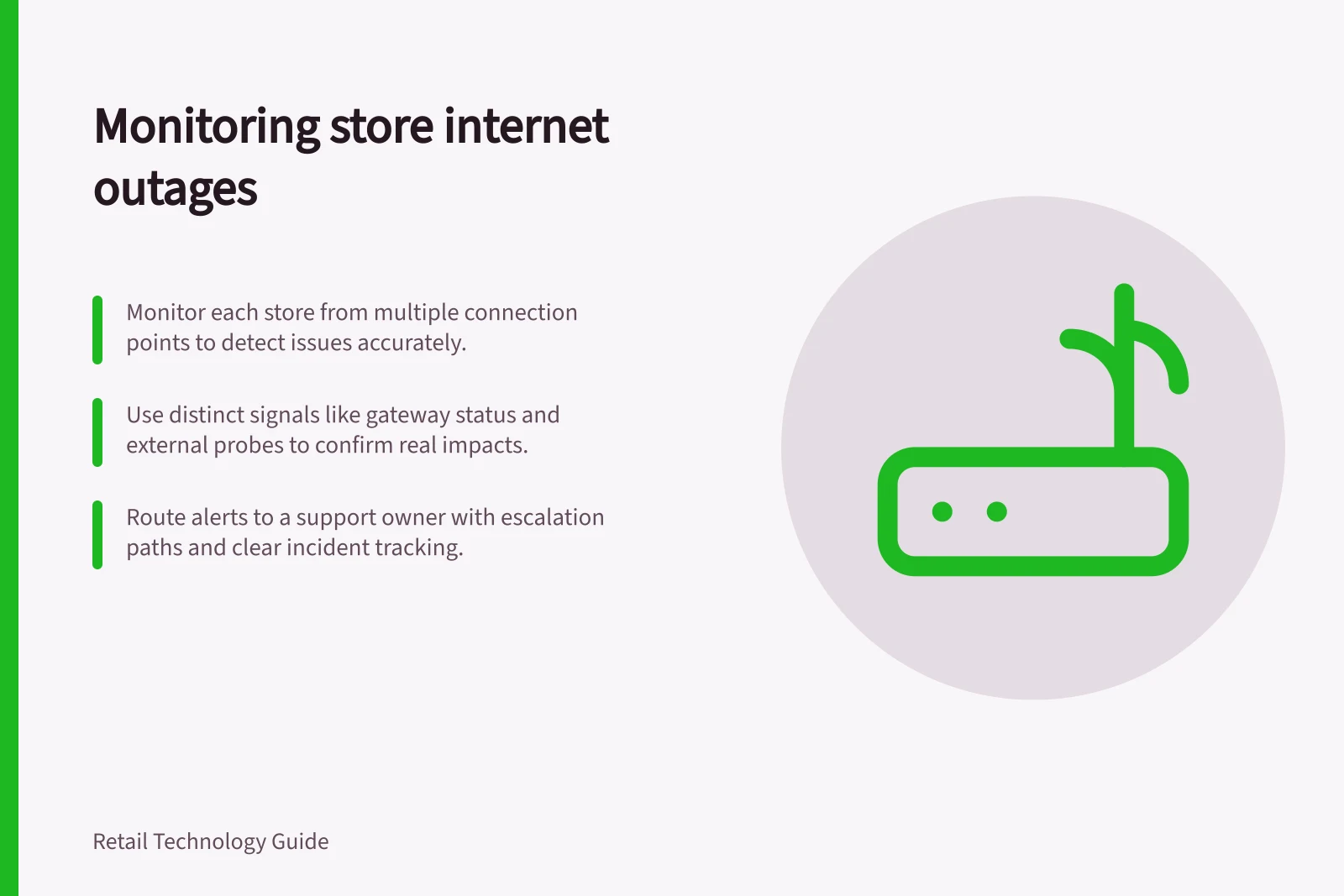 Monitoring store internet outages: Monitor each store from multiple connection points to detect issues accurately.; Use distinct signals like gateway status and external probes to confirm real impacts.; Route alerts to a support owner with escalation paths and clear incident tracking.