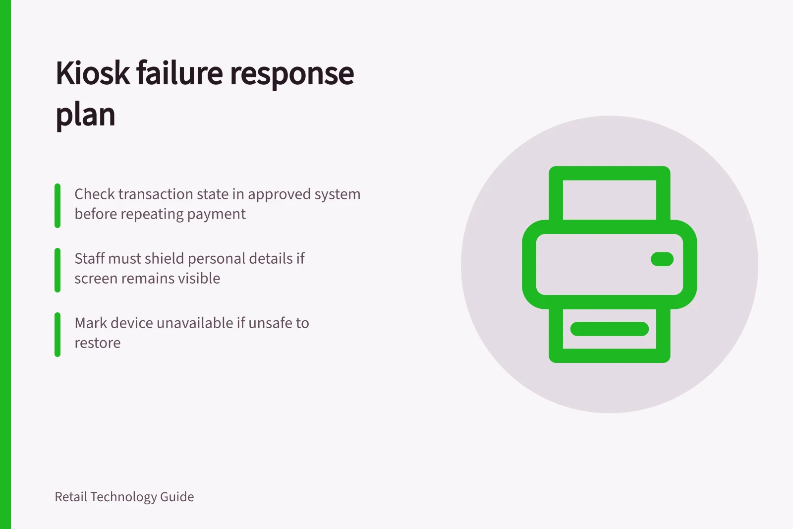 Kiosk failure response plan: Check transaction state in approved system before repeating payment; Staff must shield personal details if screen remains visible; Mark device unavailable if unsafe to restore