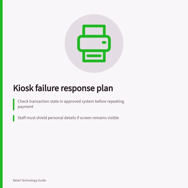 Kiosk failure response plan: Check transaction state in approved system before repeating payment; Staff must shield personal details if screen remains visible; Mark device unavailable if unsafe to restore. Planning assistance when a kiosk fails