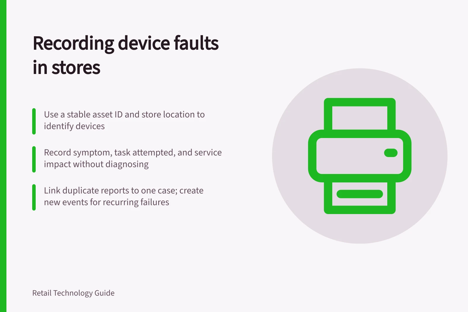 Recording device faults in stores: Use a stable asset ID and store location to identify devices; Record symptom, task attempted, and service impact without diagnosing; Link duplicate reports to one case; create new events for recurring failures