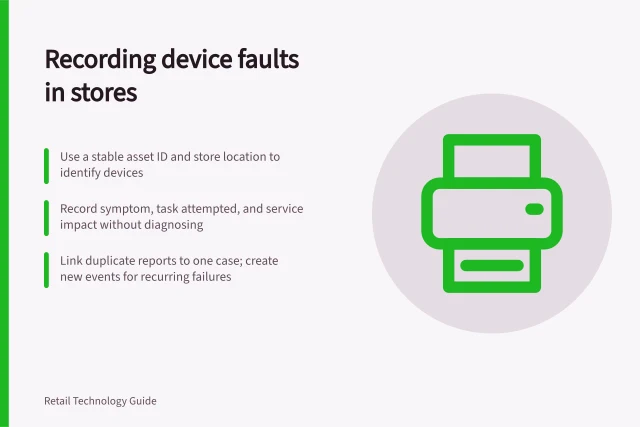 Recording device faults in stores: Use a stable asset ID and store location to identify devices; Record symptom, task attempted, and service impact without diagnosing; Link duplicate reports to one case; create new events for recurring failures. Recording faults in customer-facing devices