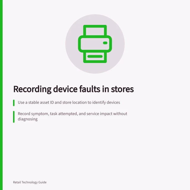 Recording device faults in stores: Use a stable asset ID and store location to identify devices; Record symptom, task attempted, and service impact without diagnosing; Link duplicate reports to one case; create new events for recurring failures. Recording faults in customer-facing devices