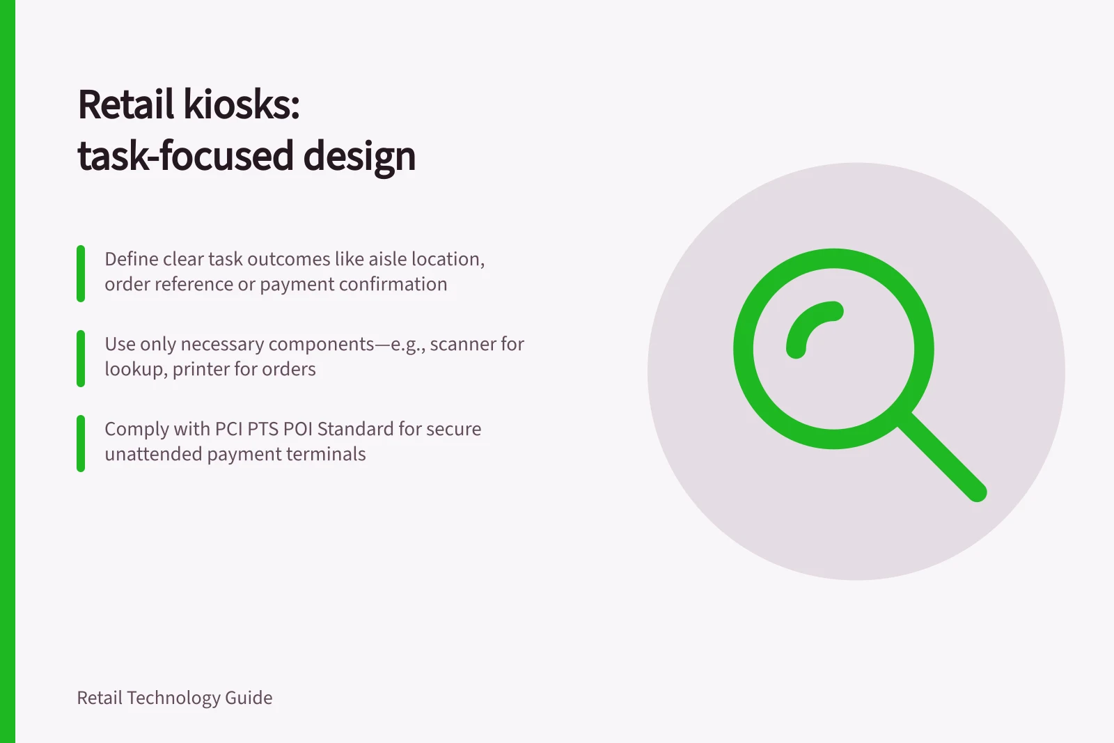 Retail kiosks: task-focused design: Define clear task outcomes like aisle location, order reference or payment confirmation; Use only necessary components—e.g., scanner for lookup, printer for orders; Comply with PCI PTS POI Standard for secure unattended payment terminals