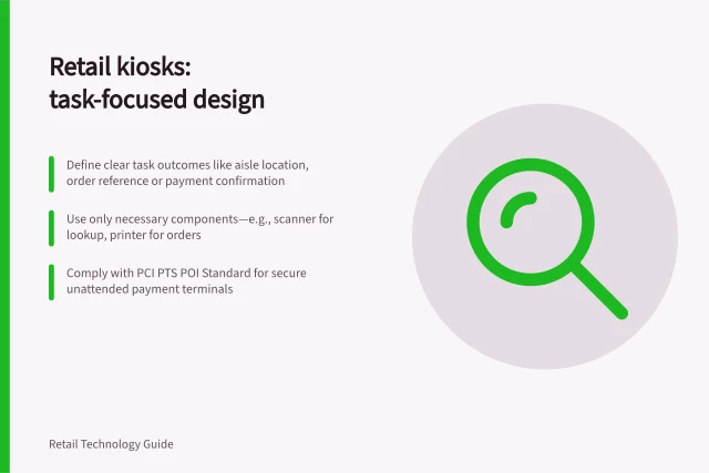 Retail kiosks: task-focused design: Define clear task outcomes like aisle location, order reference or payment confirmation; Use only necessary components—e.g., scanner for lookup, printer for orders; Comply with PCI PTS POI Standard for secure unattended payment terminals. Retail kiosks and self-service devices