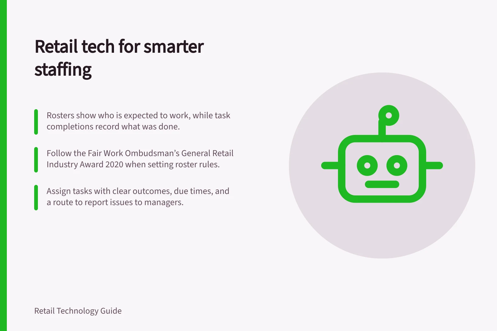 Retail tech for smarter staffing: Rosters show who is expected to work, while task completions record what was done.; Follow the Fair Work Ombudsman’s General Retail Industry Award 2020 when setting roster rules.; Assign tasks with clear outcomes, due times, and a route to report issues to managers.