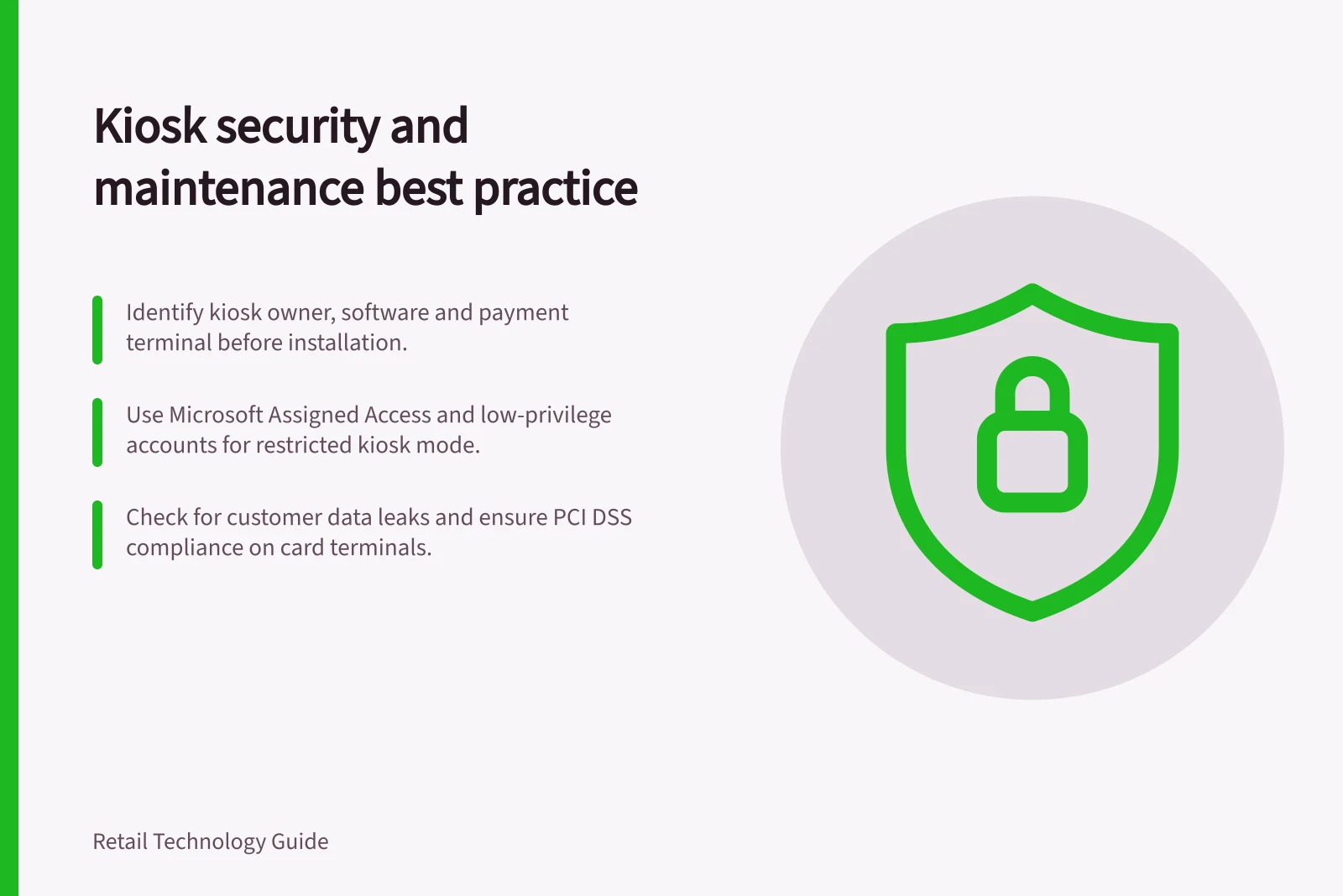 Kiosk security and maintenance best practice: Identify kiosk owner, software and payment terminal before installation.; Use Microsoft Assigned Access and low-privilege accounts for restricted kiosk mode.; Check for customer data leaks and ensure PCI DSS compliance on card terminals.