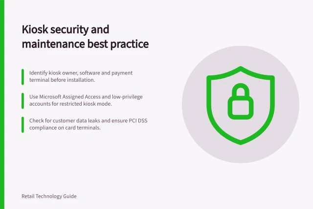 Kiosk security and maintenance best practice: Identify kiosk owner, software and payment terminal before installation.; Use Microsoft Assigned Access and low-privilege accounts for restricted kiosk mode.; Check for customer data leaks and ensure PCI DSS compliance on card terminals. Reviewing kiosk access and maintenance controls