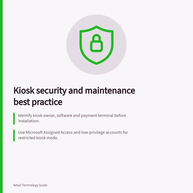 Kiosk security and maintenance best practice: Identify kiosk owner, software and payment terminal before installation.; Use Microsoft Assigned Access and low-privilege accounts for restricted kiosk mode.; Check for customer data leaks and ensure PCI DSS compliance on card terminals. Reviewing kiosk access and maintenance controls