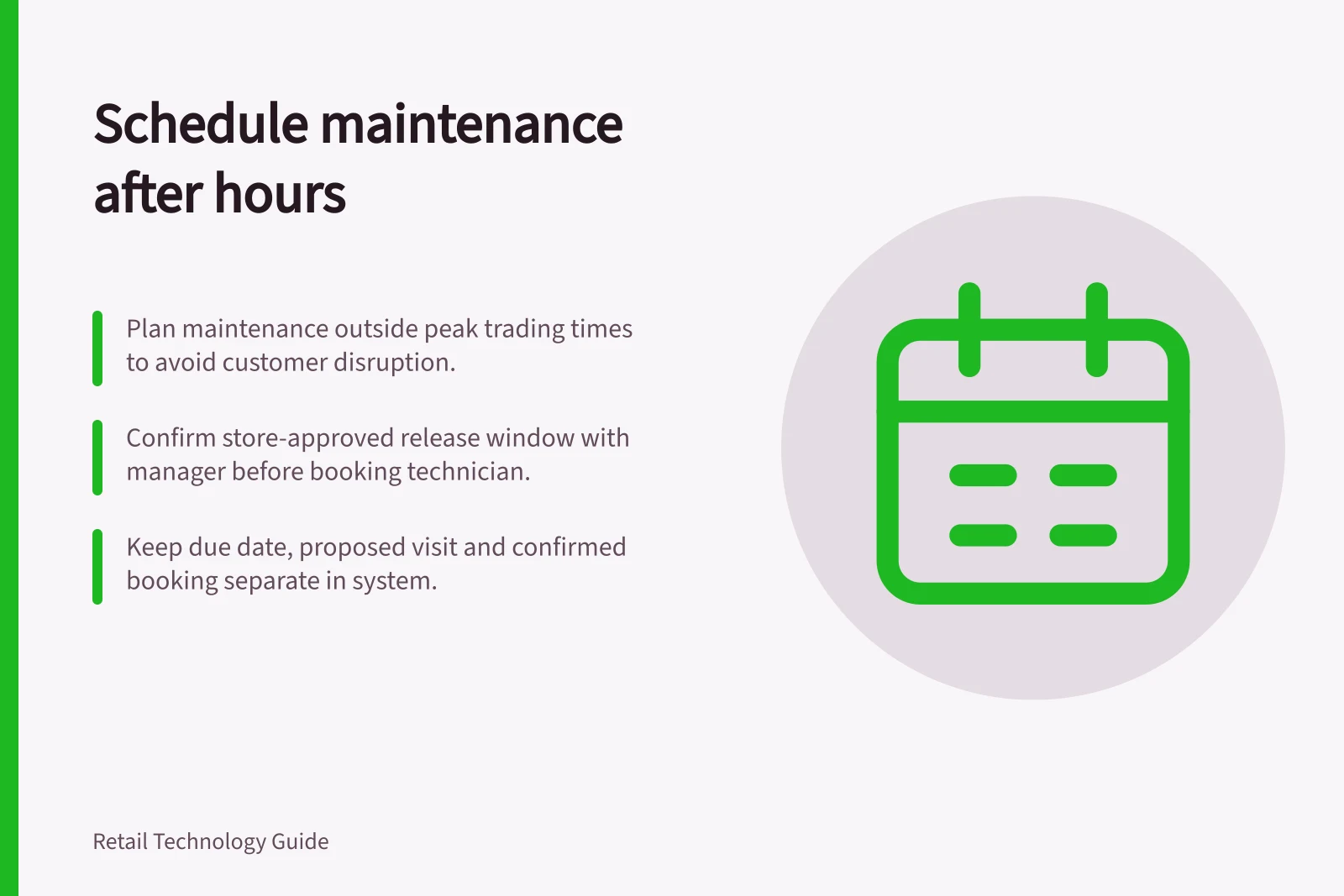 Schedule maintenance after hours: Plan maintenance outside peak trading times to avoid customer disruption.; Confirm store-approved release window with manager before booking technician.; Keep due date, proposed visit and confirmed booking separate in system.