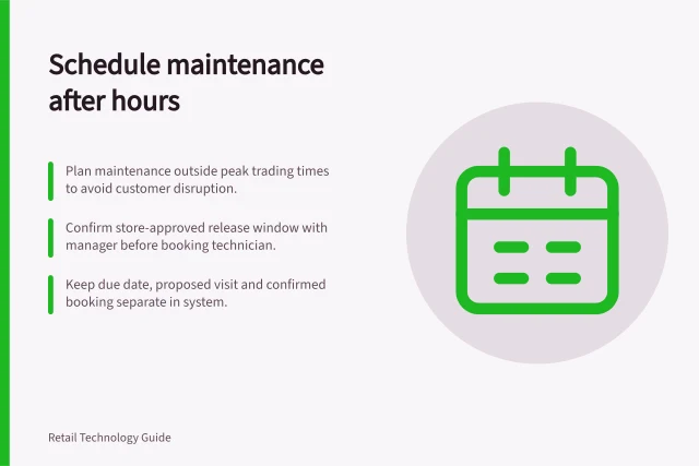 Schedule maintenance after hours: Plan maintenance outside peak trading times to avoid customer disruption.; Confirm store-approved release window with manager before booking technician.; Keep due date, proposed visit and confirmed booking separate in system. Scheduling maintenance outside peak trading hours
