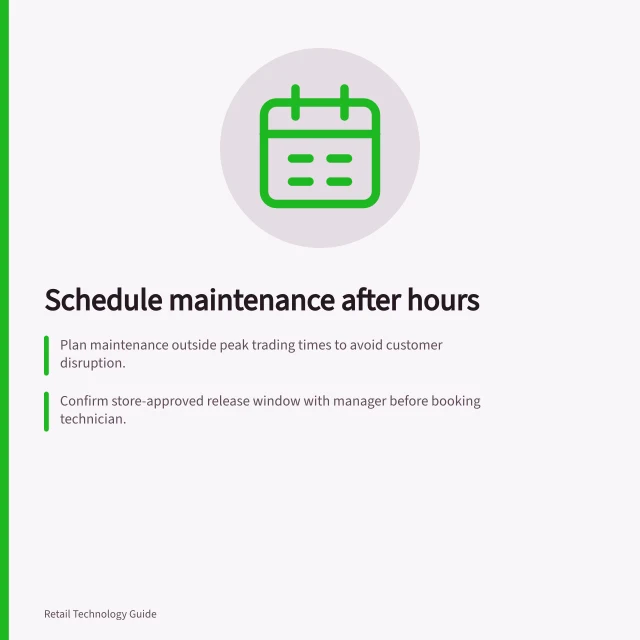 Schedule maintenance after hours: Plan maintenance outside peak trading times to avoid customer disruption.; Confirm store-approved release window with manager before booking technician.; Keep due date, proposed visit and confirmed booking separate in system. Scheduling maintenance outside peak trading hours