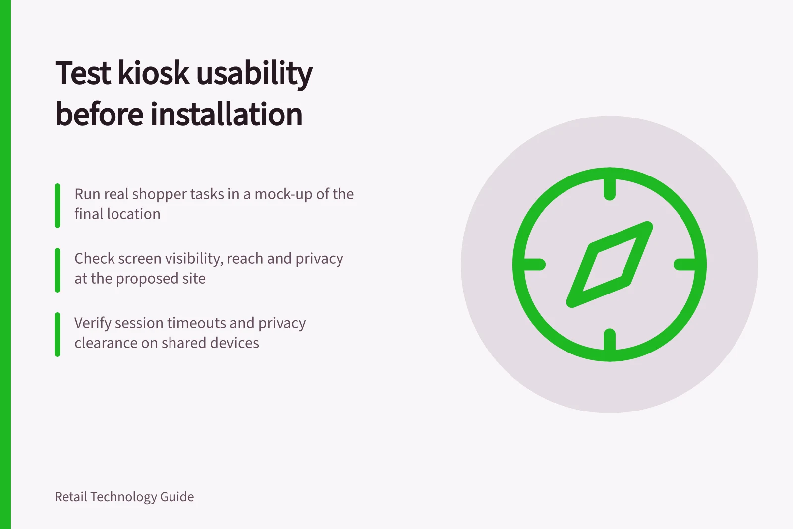 Test kiosk usability before installation: Run real shopper tasks in a mock-up of the final location; Check screen visibility, reach and privacy at the proposed site; Verify session timeouts and privacy clearance on shared devices