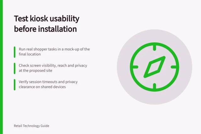 Test kiosk usability before installation: Run real shopper tasks in a mock-up of the final location; Check screen visibility, reach and privacy at the proposed site; Verify session timeouts and privacy clearance on shared devices. Testing kiosk usability before installation