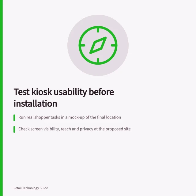 Test kiosk usability before installation: Run real shopper tasks in a mock-up of the final location; Check screen visibility, reach and privacy at the proposed site; Verify session timeouts and privacy clearance on shared devices. Testing kiosk usability before installation