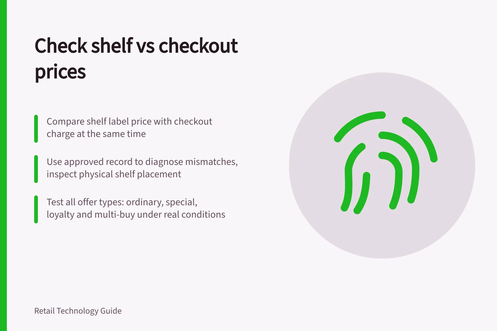Check shelf vs checkout prices: Compare shelf label price with checkout charge at the same time; Use approved record to diagnose mismatches, inspect physical shelf placement; Test all offer types: ordinary, special, loyalty and multi-buy under real conditions